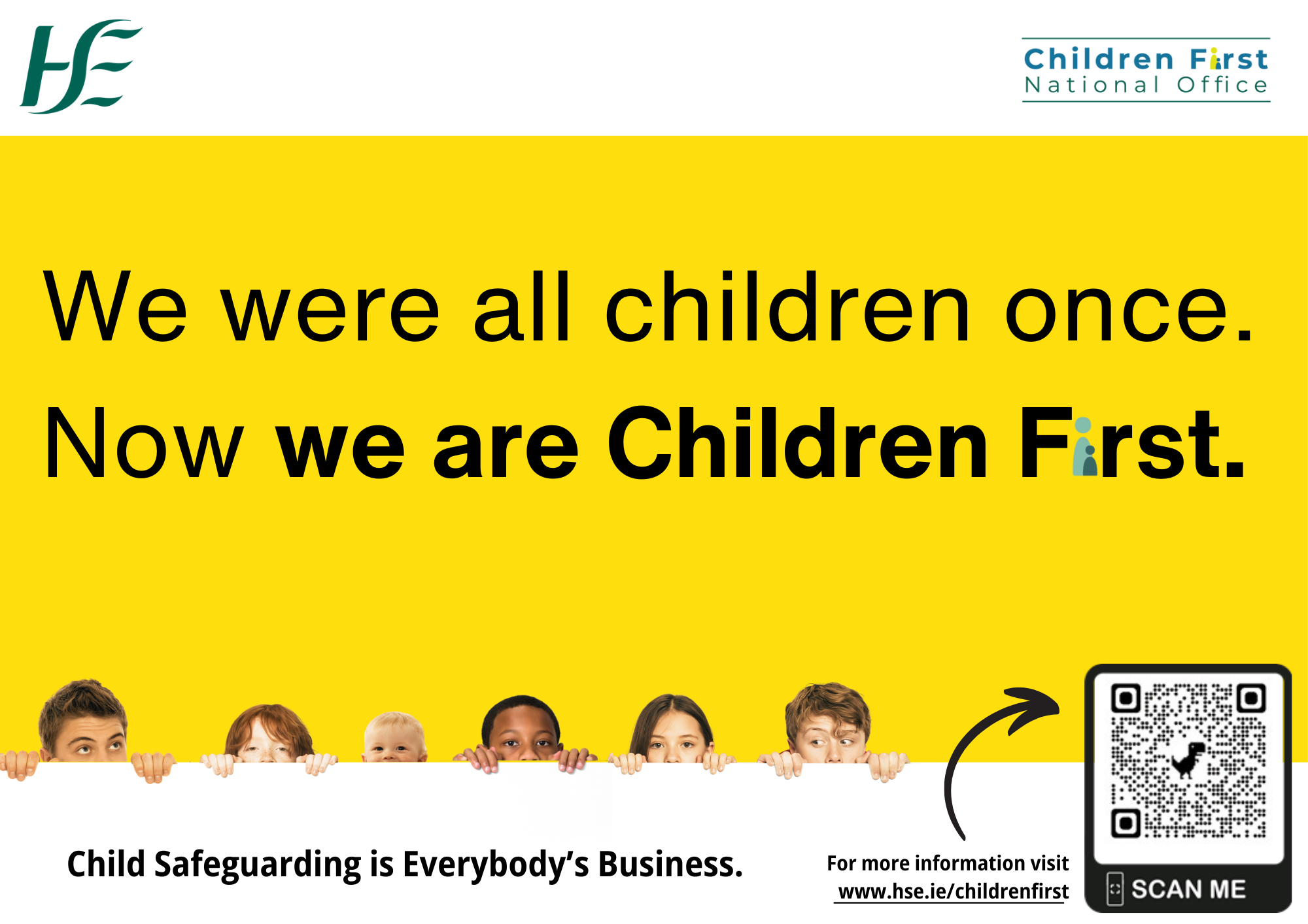2025 Awareness Campaign Main Poster Image An image of the Children First National Office Logo appears on the top right of the poster An image of the Health Service Executive Logo appears on the top left of the poster An image of six young children’s heads peeping up from the bottom of the page. We were all Children Once. Now we are Children First.  These words are written across the main page with a yellow background. Child Safeguarding is Everybody’s Business. For more information go online and visit www.hse.ie/childrenfirst.  QR Code to the HSE Children First main webpage. A small arrow pointing to the QR code on the poster.