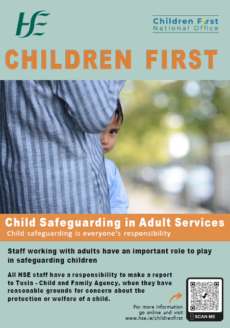 Child Safeguarding in Adult Services. An image of an adult standing sideways as a young boy peeps his head out while standing in from of the adult.
Children First.
Child safeguarding in adult services.
Child safeguarding is everyone's responsibility.
Staff working with adults have an important role to play in safeguarding children.
All HSE staff have a responsibility to make a report to Tusla - Child and Family Agency, when they have a reasonable ground for concern about the protection and welfare of a child.
For more information go online and visit www.hse.ie/childrenfirst.