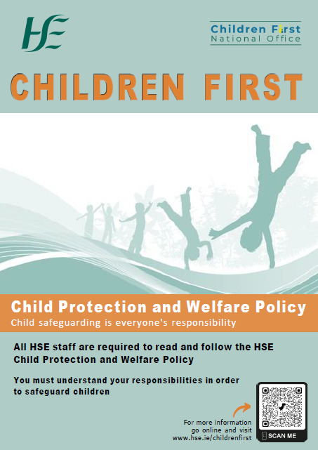 Child Protection and Welfare Policy.  The image of the cartwheeling children as per the cover of the HSE Child Protection and Welfare Policy.
Children First.
Child Protection and Welfare Policy.
Child safeguarding is everyone's responsibility.
All HSE staff are required to read and follow the HSE Child Protection and Welfare Policy.
You must understand your responsibilities in order to safeguard children.
For more information go online and visit www.hse.ie/childrenfirst.
