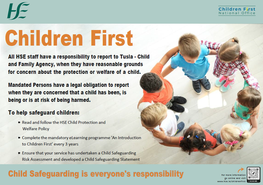 Children First. Child Safeguarding in the HSE. All HSE staff have a responsibility to report to Tusla – Child and Family Agency, when they have reasonable grounds for concern about the protection or welfare of a child.
Mandated Persons have a legal obligation to report when they are concerned that a child has been, is being or is at risk of being harmed. To help safeguard children:
Read and follow the HSE Child Protection and Welfare Policy. 
Complete the mandatory eLearning programme 'An Introduction to Children First' every 3 years.
Ensure that your service has undertaken a Child Safeguarding Risk Assessment and developed a Child Safeguarding Statement.
Child Safeguarding is everyone's responsibility.
For more information go online and visit www.hse.ie/childrenfirst . An image of seven young children standing in a circle with arms linked.