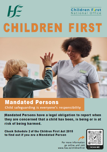 Mandated Persons. An image of a boy and a health or social care professional smiling and giving a ‘high five’.
Children First.
Mandated Persons.
Child safeguarding is everyone's responsibility.
Mandated Persons have a legal obligation to report when they are concerned that a child has been, is being or is at risk of being harmed.
Check Schedule 2 of the Children First Act 2015 to find out if you are a Mandated Person.
For more information go online and visit www.hse.ie/childrenfirst.
