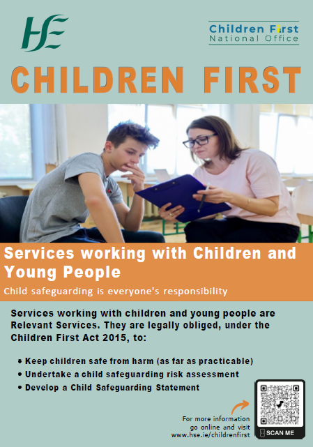 Services Working with Children and Young People. An image of a teenager sitting with a health or social care professional who is holding a pen and clipboard.
Children First.
Services working with children and young people.
Child safeguarding is everyone's responsibility.
Services working with children and young people are Relevant Services. They are legally obliged, under the Children First Act 2015, to:
1.	Keep children safe from harm (as far as practicable).
2.	Undertake a child safeguarding risk assessment. 
3.	Develop a Child Safeguarding Statement.
For more information go online and visit www.hse.ie/childrenfirst.