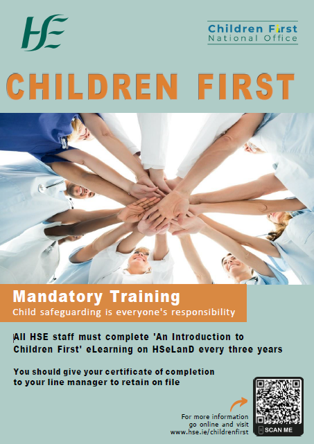 Mandatory Training.  An Introduction to Children First eLearning programme. An image of several health and social care professionals extending their hands to join as they stand in a circle.
Children First.
Mandatory Training.
Child safeguarding is everyone's responsibility.
All HSE staff must complete 'An Introduction to Children First' eLearning on HSeLanD every three years.
You should give your certificate of completion to your line manager to retain on file.
For more information go online and visit www.hse.ie/childrenfirst.
